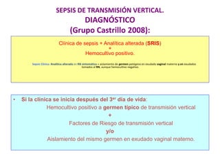 SEPSIS DE TRANSMISIÓN VERTICAL.
DIAGNÓSTICO
(Grupo Castrillo 2008):
Clínica de sepsis + Analítica alterada (SRIS)
+
Hemocultivo positivo.
Sepsis Clínica: Analítica alterada en RN sintomático + aislamiento de germen patógeno en exudado vaginal materno y en exudados
tomados al RN, aunque hemocultivo negativo.
• Si la clínica se inicia después del 3er día de vida:
Hemocultivo positivo a germen típico de transmisión vertical
+
Factores de Riesgo de transmisión vertical
y/o
Aislamiento del mismo germen en exudado vaginal materno.
 