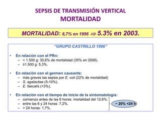 SEPSIS DE TRANSMISIÓN VERTICAL
MORTALIDAD
MORTALIDAD: 8,7% en 1996  5.3% en 2003.
“GRUPO CASTRILLO 1996”
• En relación con el PRn:
– < 1.500 g: 30,6% de mortalidad (35% en 2008).
– ≥1.500 g: 5,3%.
• En relación con el germen causante:
– más graves las sepsis por E. coli (22% de mortalidad)
– S. agalactiae (5-10%).
– E. faecalis (<3%).
• En relación con el tiempo de inicio de la sintomatología:
– comienzo antes de las 6 horas: mortalidad del 12,6%.
– entre las 6 y 24 horas: 7,2%. ~ 20% <24 h
– > 24 horas: 1,7%.
 