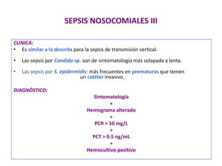 SEPSIS NOSOCOMIALES III
CLINICA:
• Es similar a la descrita para la sepsis de transmisión vertical.
• Las sepsis por Candida sp. son de sintomatología más solapada y lenta.
• Las sepsis por S. epidermidis: más frecuentes en prematuros que tienen
un catéter invasivo.
DIAGNÓSTICO:
Sintomatología
+
Hemograma alterado
+
PCR > 10 mg/L
+
PCT > 0.5 ng/mL
+
Hemocultivo positivo
 