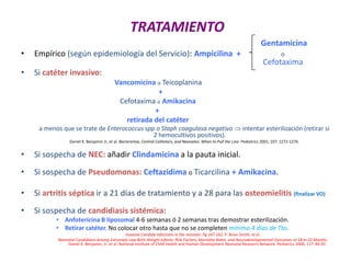 TRATAMIENTO
Gentamicina
• Empírico (según epidemiología del Servicio): Ampicilina + o
Cefotaxima
• Si catéter invasivo:
Vancomicina o Teicoplanina
+
Cefotaxima o Amikacina
+
retirada del catéter
a menos que se trate de Enterococcus spp o Staph coagulasa negativo  intentar esterilización (retirar si
2 hemocultivos positivos).
Daniel K. Benjamin Jr, et al. Bacteremia, Central Catheters, and Neonates: When to Pull the Line. Pediatrics 2001; 107: 1272-1276.
• Si sospecha de NEC: añadir Clindamicina a la pauta inicial.
• Si sospecha de Pseudomonas: Ceftazidima o Ticarcilina + Amikacina.
• Si artritis séptica ir a 21 días de tratamiento y a 28 para las osteomielitis (finalizar VO)
• Si sospecha de candidiasis sistémica:
• Anfotericina B liposomal 4-6 semanas ó 2 semanas tras demostrar esterilización.
• Retirar catéter. No colocar otro hasta que no se completen mínimo 4 días de Tto.
Invasive Candida infections in the neonate. Pg 147-162. P. Brian Smith, et al.
Neonatal Candidiasis Among Extremely Low Birth Weight Infants: Risk Factors, Mortality Rates, and Neurodevelopmental Outcomes at 18 to 22 Months.
Daniel K. Benjamin, Jr, et al. National Institute of Child Health and Human Development Neonatal Research Network. Pediatrics 2006; 117: 84-92.
 