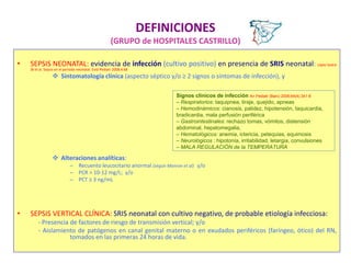 DEFINICIONES
(GRUPO de HOSPITALES CASTRILLO)
• SEPSIS NEONATAL: evidencia de infección (cultivo positivo) en presencia de SRIS neonatal: López Sastre
JB et al. Sepsis en el periodo neonatal. Evid Pediatr 2008;4:68
 Sintomatología clínica (aspecto séptico y/o ≥ 2 signos o síntomas de infección), y
 Alteraciones analíticas:
– Recuento leucocitario anormal (según Manroe et al) y/o
– PCR > 10-12 mg/L; y/o
– PCT ≥ 3 ng/mL
• SEPSIS VERTICAL CLÍNICA: SRIS neonatal con cultivo negativo, de probable etiología infecciosa:
- Presencia de factores de riesgo de transmisión vertical; y/o
- Aislamiento de patógenos en canal genital materno o en exudados periféricos (faríngeo, ótico) del RN,
tomados en las primeras 24 horas de vida.
Signos clínicos de infección An Pediatr (Barc) 2006;64(4):341-8
– Respiratorios: taquipnea, tiraje, quejido, apneas
– Hemodinámicos: cianosis, palidez, hipotensión, taquicardia,
bradicardia, mala perfusión periférica
– Gastrointestinales: rechazo tomas, vómitos, distensión
abdominal, hepatomegalia,
– Hematológicos: anemia, ictericia, petequias, equimosis
– Neurológicos : hipotonía, irritabilidad, letargia, convulsiones
– MALA REGULACIÓN de la TEMPERATURA
 