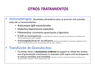 OTROS TRATAMIENTOS
• Inmunoterapia. Resultados alentadores pero se precisan más estudios
antes de su recomendación:
• Anticuerpos IgM monoclonales
• Globulina hiperinmune específica
• Fibronectina: incrementa opsonización y fagocitosis
• G-CSF en neutropénicos. G-CSF and GM-CSF for treating or preventing neonatal infections. Carr R, Modi N, Doré C.
Cochrane Database Syst Rev. 2003; 3: CD003066.
• Inmunoglobulinas IV: no eficaces. Intravenous immunoglobulin for suspected or subsequently proven
infection in neonates. Ohlsson A, Lacy JB. Cochrane Database Syst Rev. 2004; 1: CD001239.
• Transfusión de Granulocitos:
• Currently, there is inconclusive evidence to support or refute the routine
use of granulocyte transfusions in neonates with sepsis and neutropaenia
to reduce mortality and morbidity. Granulocyte transfusions for neonates with confirmed or suspected sepsis and
neutropaenia. Mohan P, Brocklehurst P. Cochrane Database Syst Rev. 2003
 