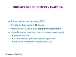 INDICACIONES DE INGRESO y ANALÍTICA
– Fiebre materna intraparto > 38ºC,
– Tiempo de bolsa rota > 18 horas,
– Prematuros < 35 semanas con parto espontáneo.
– Hijos de madre (no tratada o con tratamiento incompleto*):
• portadora de SGB
• o con bacteriuria por SGB en presente gestación
• hijo previo con enfermedad invasiva por SGB
* Ver siguiente diapositiva
 