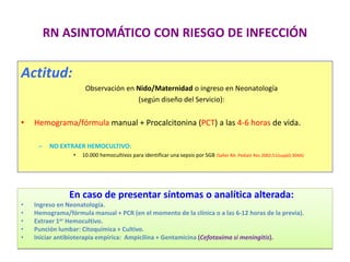 RN ASINTOMÁTICO CON RIESGO DE INFECCIÓN
Actitud:
Observación en Nido/Maternidad o ingreso en Neonatología
(según diseño del Servicio):
• Hemograma/fórmula manual + Procalcitonina (PCT) a las 4-6 horas de vida.
– NO EXTRAER HEMOCULTIVO:
• 10.000 hemocultivos para identificar una sepsis por SGB (Safier RA. Pediatr Res 2002;51(suppl):304A)
En caso de presentar síntomas o analítica alterada:
• Ingreso en Neonatología.
• Hemograma/fórmula manual + PCR (en el momento de la clínica o a las 6-12 horas de la previa).
• Extraer 1er Hemocultivo.
• Punción lumbar: Citoquímica + Cultivo.
• Iniciar antibioterapia empírica: Ampicilina + Gentamicina (Cefotaxima si meningitis).
 
