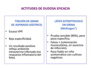 ACTITUDES DE DUDOSA EFICACIA
TINCIÓN DE GRAM
DE ASPIRADO GÁSTRICO
• Escaso VPP.
• Baja especificidad.
• Un resultado positivo
refleja ambiente
intrauterino infectado (no
respuesta inflamatoria del
feto).
LÁTEX ESTREPTOCOCO
EN ORINA
(Wellcogen®)
• Prueba sensible (90%), pero
poco específica.
• Falsos + (colonización
mucocutánea, en ausencia
de infección).
• Poco fiable en niño
asintomático con cultivos
negativos.
 