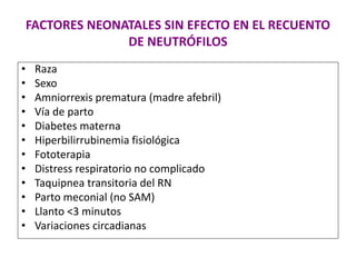 FACTORES NEONATALES SIN EFECTO EN EL RECUENTO
DE NEUTRÓFILOS
• Raza
• Sexo
• Amniorrexis prematura (madre afebril)
• Vía de parto
• Diabetes materna
• Hiperbilirrubinemia fisiológica
• Fototerapia
• Distress respiratorio no complicado
• Taquipnea transitoria del RN
• Parto meconial (no SAM)
• Llanto <3 minutos
• Variaciones circadianas
 