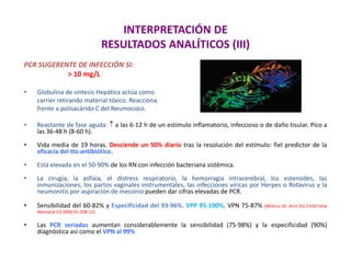 INTERPRETACIÓN DE
RESULTADOS ANALÍTICOS (III)
PCR SUGERENTE DE INFECCIÓN SI:
> 10 mg/L
• Globulina de síntesis Hepática actúa como
carrier retirando material tóxico. Reacciona
frente a polisacárido C del Neumococo.
• Reactante de fase aguda:  a las 6-12 h de un estímulo inflamatorio, infeccioso o de daño tisular. Pico a
las 36-48 h (8-60 h).
• Vida media de 19 horas. Desciende un 50% diario tras la resolución del estímulo: fiel predictor de la
eficacia del tto antibiótico.
• Está elevada en el 50-90% de los RN con infección bacteriana sistémica.
• La cirugía, la asfixia, el distress respiratorio, la hemorragia intracerebral, los esteroides, las
inmunizaciones, los partos vaginales instrumentales, las infecciones víricas por Herpes o Rotavirus y la
neumonitis por aspiración de meconio pueden dar cifras elevadas de PCR.
• Sensibilidad del 60-82% y Especificidad del 93-96%. VPP 95-100%, VPN 75-87% (Mishra UK. Arch Dis Child Fetal
Neonatal Ed 2006;91:208-12)
• Las PCR seriadas aumentan considerablemente la sensibilidad (75-98%) y la especificidad (90%)
diagnóstica así como el VPN al 99%
 
