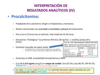 INTERPRETACIÓN DE
RESULTADOS ANALÍTICOS (IV)
• Procalcitonina:
– Propéptido de la calcitonina. Origen en hepatocitos y monocitos.
– Niveles relacionados con severidad y mortalidad y eficacia del tratamiento.
– Pico a las 6-12 horas tras el estímulo. Vida media de 24-30 horas.
– Elevaciones “fisiológicas” las primeras 48 horas (20 ng/mL)  analítica precoz (4-6
horas).
– Excelente marcador de sepsis tardía:
– En pretérminos de > 7 ddv; un valor >0.5 ng/mL tiene una S del 97%
– En niños PCT > 8 ng/mL: 100% eficiencia diagnóstica y 100% VPP y VPN.
– Aumentos en SDR, inestabilidad hemodinámica e HMD.
– Cut-off de 0.5 ng/mL (mcg/L) en sangre de cordón: Sens 87.5% y Esp 98.7%. VPP 87.5%,
VPN 98.7% (Joram N. Arch Dis Child Fetal Neonatal Ed 2006;91:F65-F66)
– Un valor <2 ng/mL a las 6 horas de vida permite descartar sepsis neonatal con una
Sensibilidad del 100% y VPN 100% (Pastor Peidró, JA. An Pediatr 2007;67(6):530-5)
 