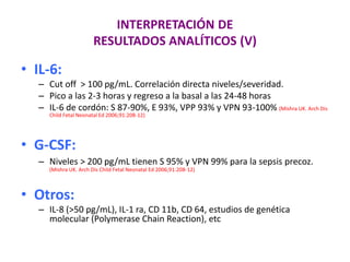 INTERPRETACIÓN DE
RESULTADOS ANALÍTICOS (V)
• IL-6:
– Cut off > 100 pg/mL. Correlación directa niveles/severidad.
– Pico a las 2-3 horas y regreso a la basal a las 24-48 horas
– IL-6 de cordón: S 87-90%, E 93%, VPP 93% y VPN 93-100% (Mishra UK. Arch Dis
Child Fetal Neonatal Ed 2006;91:208-12)
• G-CSF:
– Niveles > 200 pg/mL tienen S 95% y VPN 99% para la sepsis precoz.
(Mishra UK. Arch Dis Child Fetal Neonatal Ed 2006;91:208-12)
• Otros:
– IL-8 (>50 pg/mL), IL-1 ra, CD 11b, CD 64, estudios de genética
molecular (Polymerase Chain Reaction), etc
 