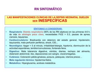 RN SINTOMÁTICO
LAS MANIFESTACIONES CLÍNICAS DE LA SEPSIS NEONATAL SUELEN
SER INESPECÍFICAS
SÍNTOMAS A CONSIDERAR:
• Respiratorio: Distrés respiratorio (90% de los RN sépticos) en las primeras 4-6 h.
de vida de etiología poco clara, necesidades FiO2 > 0.3, pausas de apnea,
cianosis, taquipnea.
• Cardiocirculatorio: Bradicardia con deterioro del estado general, hipotensión,
taquicardia, mala perfusión periférica, shock, CID...
• Neurológico: Apgar < 5 al minuto, irritabilidad-letargia, hipotonía, disminución de la
actividad espontánea, temblor/convulsiones, fontanela llena.
• Digestivo: Mala tolerancia digestiva, vómitos, diarrea, rechazo del alimento,
distensión abdominal, íleo, deposiciones con sangre, visceromegalias.
• Cutáneos: Coloración pálido-grisácea, púrpura, petequias, ictericia precoz…
• Mala regulación térmica: hipotermia-fiebre.
• Metabólico: Hiperglucemia, acidosis metabólica.
 