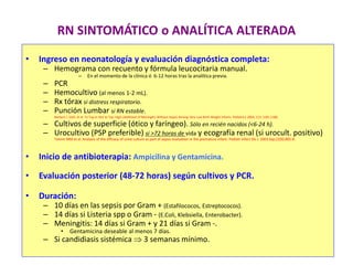 RN SINTOMÁTICO o ANALÍTICA ALTERADA
• Ingreso en neonatología y evaluación diagnóstica completa:
– Hemograma con recuento y fórmula leucocitaria manual.
– En el momento de la clínica ó 6-12 horas tras la analítica previa.
– PCR
– Hemocultivo (al menos 1-2 mL).
– Rx tórax si distress respiratorio.
– Punción Lumbar si RN estable.
Barbara J. Stoll, et al. To Tap or Not to Tap: High Likelihood of Meningitis Without Sepsis Among Very Low Birth Weight Infants. Pediatrics 2004; 113: 1181-1186.
– Cultivos de superficie (ótico y faríngeo). Sólo en recién nacidos (<6-24 h).
– Urocultivo (PSP preferible) si >72 horas de vida y ecografía renal (si urocult. positivo)
Tamim MM et al. Analysis of the efficacy of urine culture as part of sepsis evaluation in the premature infant. Pediatr Infect Dis J. 2003 Sep;22(9):805-8.
• Inicio de antibioterapia: Ampicilina y Gentamicina.
• Evaluación posterior (48-72 horas) según cultivos y PCR.
• Duración:
– 10 días en las sepsis por Gram + (Estafilococos, Estreptococos).
– 14 días si Listeria spp o Gram - (E.Coli, Klebsiella, Enterobacter).
– Meningitis: 14 días si Gram + y 21 días si Gram -.
• Gentamicina deseable al menos 7 días.
– Si candidiasis sistémica  3 semanas mínimo.
 