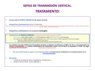 SEPSIS DE TRANSMISIÓN VERTICAL.
TRATAMIENTO:
• Iniciar ante la SIMPLE SOSPECHA de sepsis vertical.
• Ampicilina y Gentamicina como 1ª elección.
Empiric Use of Ampicillin and Cefotaxime, Compared With Ampicillin and Gentamicin, for Neonates at Risk for Sepsis Is Associated With an Increased Risk of Neonatal Death. Reese H. Clark, Barry T. Bloom, Alan R. Spitzer,
and Dale R. Gerstmann. Pediatrics 2006; 117: 67-74.
• Ampicilina y Cefotaxima si se sospecha meningitis.
• ¿Obtención de NIVELES SÉRICOS (M de Hoog. Seminars in Fetal and Neonatal Med 2005;10,185-94)?:
– Vancomicina: Sólo medir niveles VALLE (5-10 mcg/mL) y sólo en PREMATUROS (<37 semanas).
– Aminoglicósidos: Medir niveles SÓLO en caso de Ductus, fallo renal, asfixia, ECMO o uso de Indometacina, pues:
• Ni eficacia ni toxicidad correlacionada en Neonatos con niveles séricos.
• Nefro u Ototoxicidad excepcional (y reversible) en Neonatos sometidos a cursos de tratamiento ≤7 días.
• Con métodos manuales el 96% de los hemocultivos positivos se obtienen a las 48 horas y el 98% a las 72 h; y más precozmente con
sistemas automatizados → a término asintomáticos con hemocultivo estéril a las 36 horas de incubación y 2 PCRs <10 mg/L:
SUSPENDER ANTIBIOTERAPIA.
• Una vez confirmada la sepsis con el hemocultivo, el tratamiento antibiótico se fundamentará en el
ANTIBIOGRAMA.
• Duración:
– 7-10 días en las sepsis por Gram + (estafilococo, estreptococo…).
– 14 días si Listeria o Gram - (E.Coli, Klebsiella…).
Clin Perinatol 37(2010) 421-438
 