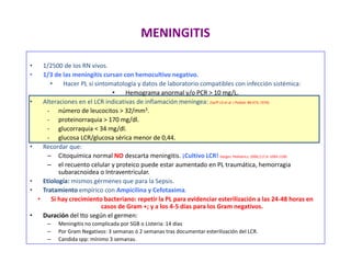 MENINGITIS
• 1/2500 de los RN vivos.
• 1/3 de las meningitis cursan con hemocultivo negativo.
• Hacer PL si sintomatología y datos de laboratorio compatibles con infección sistémica:
• Hemograma anormal y/o PCR > 10 mg/L.
• Alteraciones en el LCR indicativas de inflamación meníngea: (Sarff LD et al. J Pediatr 88:473; 1976)
- número de leucocitos > 32/mm3.
- proteinorraquia > 170 mg/dl.
- glucorraquia < 34 mg/dl.
- glucosa LCR/glucosa sérica menor de 0,44.
• Recordar que:
– Citoquímica normal NO descarta meningitis. ¡Cultivo LCR! Garges. Pediatrics; 2006;117,4: 1094-1100.
– el recuento celular y proteico puede estar aumentado en PL traumática, hemorragia
subaracnoidea o Intraventricular.
• Etiología: mismos gérmenes que para la Sepsis.
• Tratamiento empírico con Ampicilina y Cefotaxima.
• Si hay crecimiento bacteriano: repetir la PL para evidenciar esterilización a las 24-48 horas en
casos de Gram +; y a los 4-5 días para los Gram negativos.
• Duración del tto según el germen:
– Meningitis no complicada por SGB o Listeria: 14 días
– Por Gram Negativos: 3 semanas ó 2 semanas tras documentar esterilización del LCR.
– Candida spp: mínimo 3 semanas.
 