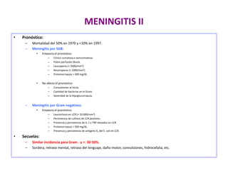 MENINGITIS II
• Pronóstico:
– Mortalidad del 50% en 1970 y <10% en 1997.
– Meningitis por SGB:
• Empeora el pronóstico:
– Clínica comatosa o semicomatosa
– Pobre perfusión-Shock.
– Leucopenia (< 5000/mm3)
– Neutropenia (< 1000/mm3)
– Proteinorraquia > 300 mg/dL.
• No afecta el pronóstico:
– Convulsiones al inicio.
– Cantidad de bacterias en el Gram.
– Severidad de la Hipoglucorraquia.
– Meningitis por Gram negativos:
• Empeora el pronóstico:
– Leucocitosis en LCR (> 10.000/mm3)
– Persistencia de cultivos de LCR positivos.
– Presencia y persistencia de IL-1 y TNF elevados en LCR.
– Proteinorraquia > 500 mg/dL.
– Presencia y persistencia de antígeno K1 del E. coli en LCR.
• Secuelas:
– Similar incidencia para Gram - y +: 30-50%.
– Sordera, retraso mental, retraso del lenguaje, daño motor, convulsiones, hidrocefalia, etc.
 