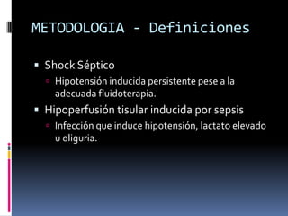 METODOLOGIA - Definiciones
 Shock Séptico
 Hipotensión inducida persistente pese a la
adecuada fluidoterapia.
 Hipoperfusión tisular inducida por sepsis
 Infección que induce hipotensión, lactato elevado
u oliguria.
 