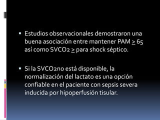  Estudios observacionales demostraron una
buena asociación entre mantener PAM > 65
así como SVCO2 > para shock séptico.
 Si la SVCO2no está disponible, la
normalización del lactato es una opción
confiable en el paciente con sepsis severa
inducida por hipoperfusión tisular.
 