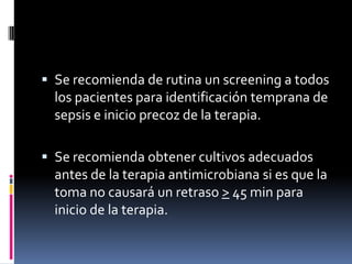 Se recomienda de rutina un screening a todos
los pacientes para identificación temprana de
sepsis e inicio precoz de la terapia.
 Se recomienda obtener cultivos adecuados
antes de la terapia antimicrobiana si es que la
toma no causará un retraso > 45 min para
inicio de la terapia.
 