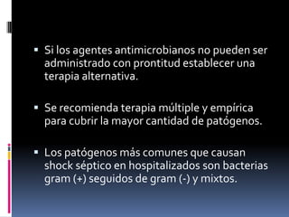  Si los agentes antimicrobianos no pueden ser
administrado con prontitud establecer una
terapia alternativa.
 Se recomienda terapia múltiple y empírica
para cubrir la mayor cantidad de patógenos.
 Los patógenos más comunes que causan
shock séptico en hospitalizados son bacterias
gram (+) seguidos de gram (-) y mixtos.
 