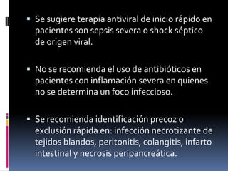  Se sugiere terapia antiviral de inicio rápido en
pacientes son sepsis severa o shock séptico
de origen viral.
 No se recomienda el uso de antibióticos en
pacientes con inflamación severa en quienes
no se determina un foco infeccioso.
 Se recomienda identificación precoz o
exclusión rápida en: infección necrotizante de
tejidos blandos, peritonitis, colangitis, infarto
intestinal y necrosis peripancreática.
 