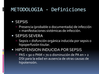 METODOLOGIA - Definiciones
 SEPSIS
 Presencia (probable o documentada) de infección
+ manifestaciones sistémicas de infección.
 SEPSIS SEVERA
 Sepsis + disfunción orgánica inducida por sepsis o
hipoperfusión tisular.
 HIPOTENSION INDUCIDA POR SEPSIS
 PAS < 90 o PAM < 70 o disminución de PA en > 2
DSt para la edad en ausencia de otras causas de
hipotensión.
 