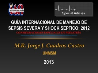 GUÍA INTERNACIONAL DE MANEJO DE
SEPSIS SEVERA Y SHOCK SEPTICO: 2012
CONSIDERACIONES ESPECIALES EN PEDIATRÍA
SURVIVING SEPSIS CAMPAIGN: INTERNATIONAL GUIDELINES FOR MANAGEMENT OF SEVERE SEPSIS AND SEPTIC SHOCK: 2012

M.R. Jorge J. Cuadros Castro
UNMSM

2013

 