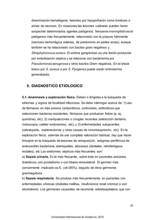 10
diseminación hematógena, lesiones por hipoperfusión como livideces o
zonas de necrosis. En ocasiones las lesiones cutáneas pueden hacer
sospechar determinados agentes patógenos: Neisseria meningitidis es el
patógenos más frecuentemente relacionado con la púrpura fulminante
(necrosis hemorrágica extensa, de predominio en partes acras), aunque
también se ha relacionado con bacilos gram negativos y
Sthaphylococcus aureus. El ectima gangrenoso es una lesión producida
por embolización séptica y se relaciona con bacteriemia por
Pseudomonas aeruginosa y otros bacilos Gram negativos. En el shock
tóxico por S. aureus o por S. Pyogenes puede existir eritrodermia
generalizada.
5. DIAGNOSTICO ETIOLOGICO
5.1. Anamnesis y exploración física. Deben ir dirigidas a la búsqueda de
síntomas y signos de focalidad infecciosa. Se debe interrogar acerca de: 1) uso
de fármacos en días previos (antipiréticos, corticoides, antibióticos que
seleccionen bacterias resistentes, fármacos que produzcan fiebre (p. ej.,
quinidina), etc); 2) manipulaciones o cirugías recientes (extracción dentaria,
cistoscopia, catéter endovenoso, etc); y 3) enfermedades subyacentes
(valvulopatía, esplenectomía y otras causas de inmunosupresión, etc). En la
exploración física, además de una completa valoración habitual, hay que hacer
hincapié en la búsqueda de lesiones de venopunción, estigmas periféricos de
endocarditis bacteriana, adenopatías, abscesos (dentales, retrofaríngeos,
rectales), etc Los síndromes sépticos más frecuentes son:
a) Sepsis urinaria. Es la más frecuente, sobre todo en pacientes ancianos,
diabéticos, con prostatismo o con litiasis renoureteral. El germen más
comúnmente implicado es E. coli (95%), seguido de otros gérmenes
gramnegativos .
b) Sepsis respiratoria. Se produce más frecuentemente en pacientes con
enfermedades crónicas (diabetes mellitus, insuficiencia renal crónica) o con
alcoholismo. Los gérmenes causantes de neumonía extrahospitalaria que con
Universidad Internacional de Andalucía, 2015
 