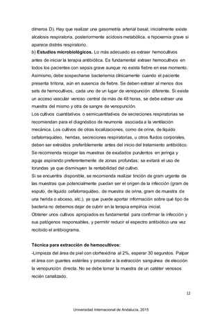 12
dímeros D). Hay que realizar una gasometría arterial basal; inicialmente existe
alcalosis respiratoria, posteriormente acidosis metabólica, e hipoxemia grave si
aparece distrés respiratorio.
b) Estudios microbiológicos. Lo más adecuado es extraer hemocultivos
antes de iniciar la terapia antibiótica. Es fundamental extraer hemocultivos en
todos los pacientes con sepsis grave aunque no exista fiebre en ese momento.
Asimismo, debe sospecharse bacteriemia clínicamente cuando el paciente
presenta tiritona, aún en ausencia de fiebre. Se deben extraer al menos dos
sets de hemocultivos, cada uno de un lugar de venopunción diferente. Si existe
un acceso vascular venoso central de más de 48 horas, se debe extraer una
muestra del mismo y otra de sangre de venopunción.
Los cultivos cuantitativos o semicuantitativos de secreciones respiratorias se
recomiendan para el diagnóstico de neumonía asociada a la ventilación
mecánica. Los cultivos de otras localizaciones, como de orina, de líquido
cefalorraquídeo, heridas, secreciones respiratorias, u otros fluidos corporales,
deben ser extraídos preferiblemente antes del inicio del tratamiento antibiótico.
Se recomienda recoger las muestras de exudados purulentos en jeringa y
aguja aspirando preferentemente de zonas profundas; se evitará el uso de
torundas ya que disminuyen la rentabilidad del cultivo.
Si se encuentra disponible, se recomienda realizar tinción de gram urgente de
las muestras que potencialmente puedan ser el origen de la infección (gram de
esputo, de líquido cefalorraquídeo, de muestra de orina, gram de muestra de
una herida o abceso, etc.), ya que puede aportar información sobre qué tipo de
bacteria no debemos dejar de cubrir en la terapia empírica inicial.
Obtener unos cultivos apropiados es fundamental para confirmar la infección y
sus patógenos responsables, y permitir reducir el espectro antibiótico una vez
recibido el antibiograma.
Técnica para extracción de hemocultivos:
-Limpieza del área de piel con clorhexidina al 2%, esperar 30 segundos. Palpar
el área con guantes estériles y proceder a la extracción sanguínea de elección
la venopunción directa. No se debe tomar la muestra de un catéter venosos
recién canalizado.
Universidad Internacional de Andalucía, 2015
 