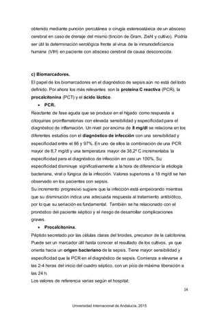 14
obtenido mediante punción percutánea o cirugía estereoatáxica de un absceso
cerebral en caso de drenaje del mismo (tinción de Gram, Ziehl y cultivo). Podría
ser útil la determinación serológica frente al virus de la inmunodeficiencia
humana (VIH) en paciente con absceso cerebral de causa desconocida.
c) Biomarcadores.
El papel de los biomarcadores en el diagnóstico de sepsis aún no está del todo
definido. Por ahora los más relevantes son la proteína C reactiva (PCR), la
procalcitonina (PCT) y el ácido láctico.
 PCR.
Reactante de fase aguda que se produce en el hígado como respuesta a
citoquinas proinflamatorias con elevada sensibilidad y especificidad para el
diagnóstico de inflamación. Un nivel por encima de 8 mg/dl se relaciona en los
diferentes estudios con el diagnóstico de infección con una sensibilidad y
especificidad entre el 86 y 97%. En uno de ellos la combinación de una PCR
mayor de 8,7 mg/dl y una temperatura mayor de 38,2º C incrementaba la
especificidad para el diagnóstico de infección en casi un 100%. Su
especificidad disminuye significativamente a la hora de diferenciar la etiología
bacteriana, viral o fúngica de la infección. Valores superiores a 18 mg/dl se han
observado en los pacientes con sepsis.
Su incremento progresivo sugiere que la infección está empeorando mientras
que su disminución indica una adecuada respuesta al tratamiento antibiótico,
por lo que su seriación es fundamental. También se ha relacionado con el
pronóstico del paciente séptico y el riesgo de desarrollar complicaciones
graves.
 Procalcitonina.
Péptido secretado por las células claras del tiroides, precursor de la calcitonina.
Puede ser un marcador útil hasta conocer el resultado de los cultivos, ya que
orienta hacia un origen bacteriano de la sepsis. Tiene mayor sensibilidad y
especificidad que la PCR en el diagnóstico de sepsis. Comienza a elevarse a
las 2-4 horas del inicio del cuadro séptico, con un pico de máxima liberación a
las 24 h.
Los valores de referencia varias según el hospital;
Universidad Internacional de Andalucía, 2015
 
