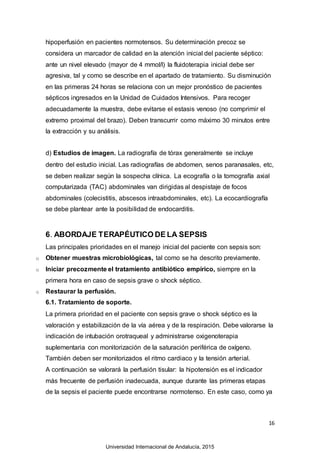 16
hipoperfusión en pacientes normotensos. Su determinación precoz se
considera un marcador de calidad en la atención inicial del paciente séptico:
ante un nivel elevado (mayor de 4 mmol/l) la fluidoterapia inicial debe ser
agresiva, tal y como se describe en el apartado de tratamiento. Su disminución
en las primeras 24 horas se relaciona con un mejor pronóstico de pacientes
sépticos ingresados en la Unidad de Cuidados Intensivos. Para recoger
adecuadamente la muestra, debe evitarse el estasis venoso (no comprimir el
extremo proximal del brazo). Deben transcurrir como máximo 30 minutos entre
la extracción y su análisis.
d) Estudios de imagen. La radiografía de tórax generalmente se incluye
dentro del estudio inicial. Las radiografías de abdomen, senos paranasales, etc,
se deben realizar según la sospecha clínica. La ecografía o la tomografía axial
computarizada (TAC) abdominales van dirigidas al despistaje de focos
abdominales (colecistitis, abscesos intraabdominales, etc). La ecocardiografía
se debe plantear ante la posibilidad de endocarditis.
6. ABORDAJE TERAPÉUTICO DE LA SEPSIS
Las principales prioridades en el manejo inicial del paciente con sepsis son:
o Obtener muestras microbiológicas, tal como se ha descrito previamente.
o Iniciar precozmente el tratamiento antibiótico empírico, siempre en la
primera hora en caso de sepsis grave o shock séptico.
o Restaurar la perfusión.
6.1. Tratamiento de soporte.
La primera prioridad en el paciente con sepsis grave o shock séptico es la
valoración y estabilización de la vía aérea y de la respiración. Debe valorarse la
indicación de intubación orotraqueal y administrarse oxigenoterapia
suplementaria con monitorización de la saturación periférica de oxígeno.
También deben ser monitorizados el ritmo cardiaco y la tensión arterial.
A continuación se valorará la perfusión tisular: la hipotensión es el indicador
más frecuente de perfusión inadecuada, aunque durante las primeras etapas
de la sepsis el paciente puede encontrarse normotenso. En este caso, como ya
Universidad Internacional de Andalucía, 2015
 