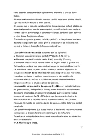 17
se ha descrito, es recomendable aplicar como referencia la cifra de ácido
láctico.
Se recomienda canalizar dos vías venosas periféricas gruesas (calibre 14 ó 16
G) e iniciarla fluido terapia lo antes posible.
En caso de que el paciente cumpla criterios de sepsis grave o shock séptico, se
recomienda canalizar una vía venosa central y cuantificar la diuresis mediante
sondaje vesical. Sin embargo, la canalización venosa central no debe demorar
el inicio de una fluidoterapia eficaz.
El tratamiento agresivo y precoz de la hipoperfusión en las primeras seis horas
de atención al paciente con sepsis grave o shock séptico es necesario para
prevenir o limitar el desarrollo de fracaso multiorgánico.
Los objetivos hemodinámicos a alcanzar son los siguientes:
a) Mantener una presión venosa central (PVC) entre 8-12 mmHg.
b) Mantener una presión arterial media (PAM) entre 65 y 90 mmHg.
c) Mantener una saturación venosa central de oxígeno mayor o igual al 70%.
Es importante destacar que estos parámetros son de especial utilidad cuando
los analizamos desde un punto de vista dinámico, es decir, registrando su
evolución en función de las diferentes maniobras terapéuticas que realicemos.
Los valores puntuales o estáticos nos ofrecerán una información más
incompleta e incluso errónea si no son interpretados adecuadamente e
integrados dentro de la situación global del paciente.
La saturación venosa central de oxígeno (SvcO2) es un indicador indirecto
del gasto cardíaco, de la perfusión tisular y evalúa la relación aporte/consumo
de oxígeno a los tejidos. Un esquema terapéutico que tiene como objetivo
fundamental mantener SvcO2 >70% disminuye de manera significativa la
morbimortalidad en el paciente séptico. Fuera de la Unidad de Cuidados
Intensivos, la muestra se obtiene a través de una gasometría de la vena central
canalizada.
Otro parámetro importante que puede orientar el tratamiento inicial del paciente
con sepsis es la diuresis horaria: debe ser mayor a 0,5 ml/kg/hora.
Para alcanzar estos objetivos deben seguirse escalonadamente las siguientes
líneas de tratamiento:
6.1.1. Fluidoterapia eficaz.
Universidad Internacional de Andalucía, 2015
 