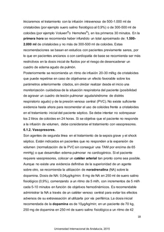 18
Iniciaremos el tratamiento con la infusión intravenosa de 500-1.000 ml de
cristaloides (por ejemplo suero salino fisiológico al 0,9%) o de 300-500 ml de
coloides (por ejemplo Voluven®
o Hemohes®
), en los primeros 30 minutos. En la
primera hora se recomienda haber infundido un total aproximado de: 1.500-
2.000 ml de cristaloides y no más de 300-500 ml de coloides. Estas
recomendaciones se basan en estudios con pacientes previamente sanos, por
lo que en pacientes ancianos o con cardiopatía de base se recomienda ser más
restrictivos en la dosis inicial de fluidos por el riesgo de desencadenar un
cuadro de edema agudo de pulmón.
Posteriormente se recomienda un ritmo de infusión 20-30 ml/kg de cristaloides
que puede repetirse en caso de objetivarse un efecto favorable sobre los
parámetros anteriormente citados, sin olvidar realizar desde el inicio una
monitorización cuidadosa de la situación respiratoria del paciente (posibilidad
de agravar un cuadro de lesión pulmonar aguda/síndrome de distrés
respiratorio agudo) y de la presión venosa central (PVC). No existe suficiente
evidencia hasta ahora para recomendar el uso de coloides frente a cristaloides
en el tratamiento inicial del paciente séptico. Se debe intentar no sobrepasar
los 2 litros de coloides en 24 horas. Si se objetiva que el paciente no responde
a la infusión de volumen, debe considerarse el tratamiento con vasopresores.
6.1.2. Vasopresores.
Son agentes de segunda línea en el tratamiento de la sepsis grave y el shock
séptico. Están indicados en pacientes que no responden a la expansión de
volumen (normalización de la PVC sin conseguir una TAM por encima de 65
mmHg) o que desarrollan edema pulmonar no cardiogénico. Si el paciente
requiere vasopresores, colocar un catéter arterial tan pronto como sea posible.
Aunque no existe una evidencia definitiva de la superioridad de un agente
sobre otro, se recomienda la utilización de noradrenalina (NA) sobre la
dopamina. Dosis de NA: 0,04µg/kg/min: 8 mg de NA en 250 ml de suero salino
fisiológico (0,9%), comenzando a un ritmo de 5 ml/h, con incrementos de 5 ml/h
cada 5-10 minutos en función de objetivos hemodinámicos. Es recomendable
administrar la NA a través de un catéter venoso central para evitar los efectos
adversos de su extravasación al utilizarla por vía periférica. La dosis inicial
recomendada de la dopamina es de 10µg/kg/min; en un paciente de 70 kg,
250 mg de dopamina en 250 ml de suero salino fisiológico a un ritmo de 42
Universidad Internacional de Andalucía, 2015
 
