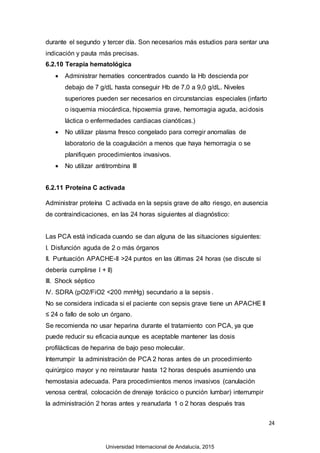24
durante el segundo y tercer día. Son necesarios más estudios para sentar una
indicación y pauta más precisas.
6.2.10 Terapia hematológica
 Administrar hematíes concentrados cuando la Hb descienda por
debajo de 7 g/dL hasta conseguir Hb de 7,0 a 9,0 g/dL. Niveles
superiores pueden ser necesarios en circunstancias especiales (infarto
o isquemia miocárdica, hipoxemia grave, hemorragia aguda, acidosis
láctica o enfermedades cardiacas cianóticas.)
 No utilizar plasma fresco congelado para corregir anomalías de
laboratorio de la coagulación a menos que haya hemorragia o se
planifiquen procedimientos invasivos.
 No utilizar antitrombina III
6.2.11 Proteína C activada
Administrar proteína C activada en la sepsis grave de alto riesgo, en ausencia
de contraindicaciones, en las 24 horas siguientes al diagnóstico:
Las PCA está indicada cuando se dan alguna de las situaciones siguientes:
I. Disfunción aguda de 2 o más órganos
II. Puntuación APACHE-II >24 puntos en las últimas 24 horas (se discute si
debería cumplirse I + II)
III. Shock séptico
IV. SDRA (pO2/FiO2 <200 mmHg) secundario a la sepsis .
No se considera indicada si el paciente con sepsis grave tiene un APACHE II
≤ 24 o fallo de solo un órgano.
Se recomienda no usar heparina durante el tratamiento con PCA, ya que
puede reducir su eficacia aunque es aceptable mantener las dosis
profilácticas de heparina de bajo peso molecular.
Interrumpir la administración de PCA 2 horas antes de un procedimiento
quirúrgico mayor y no reinstaurar hasta 12 horas después asumiendo una
hemostasia adecuada. Para procedimientos menos invasivos (canulación
venosa central, colocación de drenaje torácico o punción lumbar) interrumpir
la administración 2 horas antes y reanudarla 1 o 2 horas después tras
Universidad Internacional de Andalucía, 2015
 