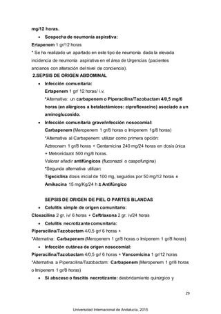 29
mg/12 horas.
 Sospecha de neumonía aspirativa:
Ertapenem 1 gr/12 horas
* Se ha realizado un apartado en este tipo de neumonía dada la elevada
incidencia de neumonía aspirativa en el área de Urgencias (pacientes
ancianos con alteración del nivel de conciencia).
2.SEPSIS DE ORIGEN ABDOMINAL
 Infección comunitaria:
Ertapenem 1 gr/ 12 horas/ i.v.
*Alternativa: un carbapenem o Piperacilina/Tazobactam 4/0,5 mg/6
horas (en alérgicos a betalactámicos: ciprofloxacino) asociado a un
aminoglucosido.
 Infección comunitaria grave/infección nosocomial:
Carbapenem (Meropenem 1 gr/8 horas o Imipenem 1g/8 horas)
*Alternativa al Carbapenem: utilizar como primera opción:
Aztreonam 1 gr/8 horas + Gentamicina 240 mg/24 horas en dosis única
+ Metronidazol 500 mg/8 horas.
Valorar añadir antifúngicos (fluconazol o caspofungina)
*Segunda alternativa utilizar:
Tigeciclina dosis inicial de 100 mg, seguidos por 50 mg/12 horas ±
Amikacina 15 mg/Kg/24 h ± Antifúngico
SEPSIS DE ORIGEN DE PIEL O PARTES BLANDAS
 Celulitis simple de origen comunitario:
Cloxacilina 2 gr. iv/ 6 horas + Ceftriaxona 2 gr. iv/24 horas
 Celulitis necrotizante comunitaria:
Piperacilina/Tazobactam 4/0,5 gr/ 6 horas +
*Alternativa: Carbapenem (Meropenem 1 gr/8 horas o Imipenem 1 gr/8 horas)
 Infección cutánea de origen nosocomial:
Piperacilina/Tazobactam 4/0,5 gr/ 6 horas + Vancomicina 1 gr/12 horas
*Alternativa a Piperacilina/Tazobactam: Carbapenem (Meropenem 1 gr/8 horas
o Imipenem 1 gr/8 horas)
 Si absceso o fascitis necrotizante: desbridamiento quirúrgico y
Universidad Internacional de Andalucía, 2015
 