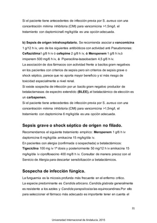 31
Si el paciente tiene antecedentes de infección previa por S. aureus con una
concentración mínima inhibitoria (CMI) para vancomicina >1,5mg/l, el
tratamiento con daptomicina6 mg/kg/día es una opción adecuada.
b) Sepsis de origen intrahospitalario. Se recomienda asociar a vancomicina
1 g/12 h iv, uno de los siguientes antibióticos con actividad anti Pseudomonas:
Ceftazidima1 g/8 h iv ó cefepime 2 g/8 h iv, ó Meropenem 1 g/8 h iv,ó
imipenem 500 mg/6 h iv, ó Piperacilina-tazaobactam 4,5 g/6 h iv.
La asociación de dos fármacos con actividad frente a bacilos gram negativos
en los pacientes con criterios de sepsis pero sin criterios de sepsis grave o
shock séptico, parece que no aporta mayor beneficio y sí más riesgo de
toxicidad especialmente a nivel renal.
Si existe sospecha de infección por un bacilo gram negativo productor de
betalactamasas de espectro extendido (BLEE), el betalactámico de elección es
un carbapemen.
Si el paciente tiene antecedentes de infección previa por S. aureus con una
concentración mínima inhibitoria (CMI) para vancomicina >1,5mg/l, el
tratamiento con daptomicina 6 mg/kg/día es una opción adecuada.
Sepsis grave o shock séptico de origen no filiado.
Recomendamos el siguiente tratamiento empírico: Meropenem 1 g/6 h iv
daptomicina 6 mg/kg/día amikacina 15 mg/kg/día iv.
En pacientes con alergia (confirmada o sospechada) a betalactámicos:
Tigeciclina 100 mg iv 1ª dosis y posteriormente 50 mg/12 h iv amikacina 15
mg/kg/día iv ciprofloxacino 400 mg/8 h iv. Consultar de manera precoz con el
Servicio de Alergia para descartar sensibilización a betalactámicos.
Sospecha de infección fúngica.
La funguemia es la micosis profunda más frecuente en el enfermo crítico.
La especie predominante es Candida albicans. Candida glabrata generalmente
es resistente a los azoles y Candida parapsilosisa las equinocandinas.Por ello
para seleccionar el fármaco más adecuado es importante tener en cuenta el
Universidad Internacional de Andalucía, 2015
 