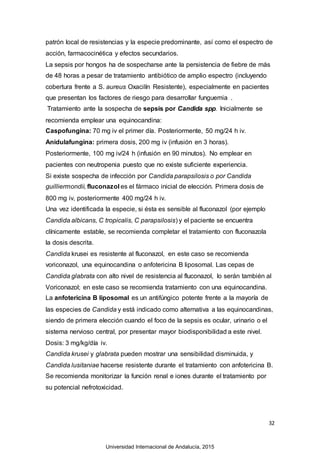 32
patrón local de resistencias y la especie predominante, así como el espectro de
acción, farmacocinética y efectos secundarios.
La sepsis por hongos ha de sospecharse ante la persistencia de fiebre de más
de 48 horas a pesar de tratamiento antibiótico de amplio espectro (incluyendo
cobertura frente a S. aureus Oxacilín Resistente), especialmente en pacientes
que presentan los factores de riesgo para desarrollar funguemia .
Tratamiento ante la sospecha de sepsis por Candida spp. Inicialmente se
recomienda emplear una equinocandina:
Caspofungina: 70 mg iv el primer día. Posteriormente, 50 mg/24 h iv.
Anidulafungina: primera dosis, 200 mg iv (infusión en 3 horas).
Posteriormente, 100 mg iv/24 h (infusión en 90 minutos). No emplear en
pacientes con neutropenia puesto que no existe suficiente experiencia.
Si existe sospecha de infección por Candida parapsilosis o por Candida
guilliermondii, fluconazol es el fármaco inicial de elección. Primera dosis de
800 mg iv, posteriormente 400 mg/24 h iv.
Una vez identificada la especie, si ésta es sensible al fluconazol (por ejemplo
Candida albicans, C tropicalis, C parapsilosis) y el paciente se encuentra
clínicamente estable, se recomienda completar el tratamiento con fluconazola
la dosis descrita.
Candida krusei es resistente al fluconazol, en este caso se recomienda
voriconazol, una equinocandina o anfotericina B liposomal. Las cepas de
Candida glabrata con alto nivel de resistencia al fluconazol, lo serán también al
Voriconazol; en este caso se recomienda tratamiento con una equinocandina.
La anfotericina B liposomal es un antifúngico potente frente a la mayoría de
las especies de Candida y está indicado como alternativa a las equinocandinas,
siendo de primera elección cuando el foco de la sepsis es ocular, urinario o el
sistema nervioso central, por presentar mayor biodisponibilidad a este nivel.
Dosis: 3 mg/kg/día iv.
Candida krusei y glabrata pueden mostrar una sensibilidad disminuida, y
Candida lusitaniae hacerse resistente durante el tratamiento con anfotericina B.
Se recomienda monitorizar la función renal e iones durante el tratamiento por
su potencial nefrotoxicidad.
Universidad Internacional de Andalucía, 2015
 