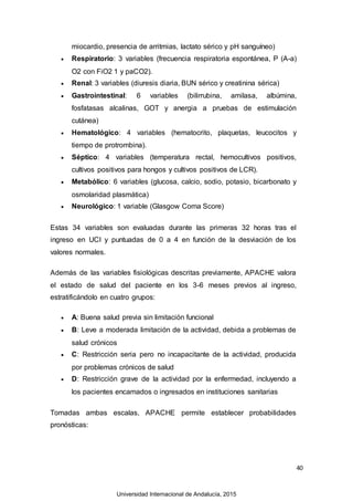 40
miocardio, presencia de arritmias, lactato sérico y pH sanguíneo)
 Respiratorio: 3 variables (frecuencia respiratoria espontánea, P (A-a)
O2 con FiO2 1 y paCO2).
 Renal: 3 variables (diuresis diaria, BUN sérico y creatinina sérica)
 Gastrointestinal: 6 variables (bilirrubina, amilasa, albúmina,
fosfatasas alcalinas, GOT y anergia a pruebas de estimulación
cutánea)
 Hematológico: 4 variables (hematocrito, plaquetas, leucocitos y
tiempo de protrombina).
 Séptico: 4 variables (temperatura rectal, hemocultivos positivos,
cultivos positivos para hongos y cultivos positivos de LCR).
 Metabólico: 6 variables (glucosa, calcio, sodio, potasio, bicarbonato y
osmolaridad plasmática)
 Neurológico: 1 variable (Glasgow Coma Score)
Estas 34 variables son evaluadas durante las primeras 32 horas tras el
ingreso en UCI y puntuadas de 0 a 4 en función de la desviación de los
valores normales.
Además de las variables fisiológicas descritas previamente, APACHE valora
el estado de salud del paciente en los 3-6 meses previos al ingreso,
estratificándolo en cuatro grupos:
 A: Buena salud previa sin limitación funcional
 B: Leve a moderada limitación de la actividad, debida a problemas de
salud crónicos
 C: Restricción seria pero no incapacitante de la actividad, producida
por problemas crónicos de salud
 D: Restricción grave de la actividad por la enfermedad, incluyendo a
los pacientes encamados o ingresados en instituciones sanitarias
Tomadas ambas escalas, APACHE permite establecer probabilidades
pronósticas:
Universidad Internacional de Andalucía, 2015
 