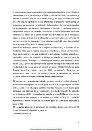 3
ir evolucionando incrementarán la morbimortalidad del paciente grave. Desde el
momento en que el paciente llega al SUH, comienza «la carrera para detener y
revertir el proceso» que en casos tendrá éxito, y en otros se continuará en la
UCI. Por ello, la rapidez con la que afrontemos el problema y consigamos un
diagnóstico de sospecha y la aplicación de las medidas de tratamiento iniciales
de «resucitación » serán determinantes para el pronóstico inmediato y posterior
del paciente séptico. Es un hecho conocido en la sepsis grave/shock séptico la
influencia del retraso en la administración de antimicrobianos en la mortalidad;
según la terapia antimicrobiana adecuada sea administrada en los primeros 30
minutos después del diagnóstico o entre las primeras 9-12 horas, la mortalidad
varía entre un 17% y un 74%, respectivamente.
Aunque la mortalidad relativa de la sepsis ha disminuido, el aumento de su
incidencia hace que el número absoluto de muertes por sepsis se incremente.
Para concienciarnos de este problema y así adoptar medidas específicas,
desarrollar pautas de actuación y facilitar su puesta en práctica nació la
Surviving Sepsis Campaign o «Campaña para sobrevivir a la sepsis» (CSS) en
el año 2002, que se fijó como principal objetivo conseguir una reducción de la
mortalidad de la sepsis grave en un 25% en 5 años (2005-2009), lo que para
España supondría «salvar» más de 3.000 personas/año. Para ello se
establecieron unas pautas de actuación clínica a desarrollar de manera
conjunta en forma de «dos paquetes de actuación básicos».
El paquete de «resucitación inicial» se debe completar en las primeras 6
horas desde la sospecha de sepsis grave en los SUH, lo que implica iniciar lo
antes posible y en el propio SUH las medidas indicadas en el mismo para
conseguir «los objetivos de la resucitación». Con la identificación del paciente
se activaría en el SUH el «código de sepsis grave» (CSG) con el comienzo
de la fluido terapia, realización de analítica con lactato, PCR y PCT, toma de
hemocultivos, administración de la primera dosis de antibiótico adecuado y
aviso a UCI.
El «segundo paquete» lo constituyen las medidas a tomar en las primeras 24
horas. Todas ellas se podrían agrupar en:
1. Resucitación inicial.
Universidad Internacional de Andalucía, 2015
 