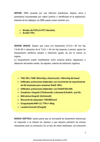 5
SEPSIS: SIRS causada por una infección (bacteriana, fúngica, vírica o
parasitaria) documentada por cultivo positivo o identificada en la exploración.
Además de los hallazgos de SIRS puede cursan también con:
SEPSIS GRAVE: Sepsis que cursa con hipotensión (T.A.S.< 90 mm Hg,
T.A.M.<65 ó descenso de la T.A.S. > 40 mm Hg respecto a previa), signos de
hipoperfusión periférica (tisular) o disfunción aguda, de por lo menos un
órgano.
La hipoperfusión puede manifestarse como acidosis láctica, oligoanuria, o
alteración del estado mental. Se adjuntan criterios de disfunción orgánica:
SHOCK SEPTICO: sepsis grave que se acompaña de hipotensión arterial que
no responde a la infusión de volumen y que requiere perfusión de aminas
vasoactivas para su corrección. Es un tipo de shock distributivo, con reducción
 Niveles de PCR y/o PCT elevados.
 SvcO2 >70%
 TAS <90 o TAM <65mmHg o disminución >40mmHg del basal
 Infiltrados pulmonares bilaterales con incremento de requerimiento
de O2 inspirado para mantener SaO2 >90%.
 Infiltrados pulmonares bilaterales con PaO2/FiO2<300.
 Creatinina >2mgr/dl (176,8mmol/l) o diuresis<0,5ml/k/h. por>2h.
 Bilirrubina>2mgr/dl (34,2mmol/l)
 Recuento de plaquetas <100.000/mm3
 Coagulopatía INR>1,5, TTPa > 60sg
 Lactato>3mmol/l (27mg/dl)
Universidad Internacional de Andalucía, 2015
 