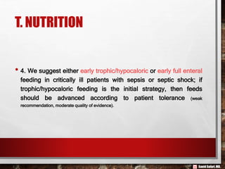 Saeid Safari,MD.
T. NUTRITION
• 4. We suggest either early trophic/hypocaloric or early full enteral
feeding in critically ill patients with sepsis or septic shock; if
trophic/hypocaloric feeding is the initial strategy, then feeds
should be advanced according to patient tolerance (weak
recommendation, moderate quality of evidence).
 