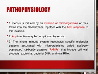 Saeid Safari,MD.
PATHOPHYSIOLOGY
• 1. Sepsis is induced by an invasion of microorganisms or their
toxins into the bloodstream, together with the host response to
this invasion.
• 2. Any infection may be complicated by sepsis.
• 3. The innate immune system recognizes specific molecular
patterns associated with microorganisms called pathogen
associated molecular patterns (PAMPs) that include cell wall
products, exotoxins, bacterial DNA, and viral RNA.
 