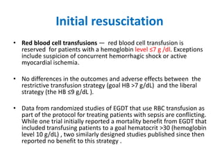 Initial resuscitation
• Red blood cell transfusions — red blood cell transfusion is
reserved for patients with a hemoglobin level ≤7 g /dl. Exceptions
include suspicion of concurrent hemorrhagic shock or active
myocardial ischemia.
• No differences in the outcomes and adverse effects between the
restrictive transfusion strategy (goal HB >7 g/dL) and the liberal
strategy (the HB ≤9 g/dL ).
• Data from randomized studies of EGDT that use RBC transfusion as
part of the protocol for treating patients with sepsis are conflicting.
While one trial initially reported a mortality benefit from EGDT that
included transfusing patients to a goal hematocrit >30 (hemoglobin
level 10 g/dL) , two similarly designed studies published since then
reported no benefit to this strategy .
 