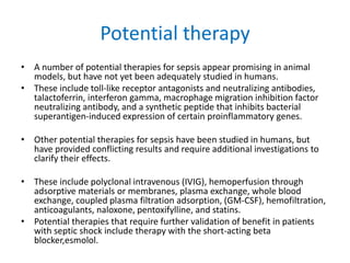Potential therapy
• A number of potential therapies for sepsis appear promising in animal
models, but have not yet been adequately studied in humans.
• These include toll-like receptor antagonists and neutralizing antibodies,
talactoferrin, interferon gamma, macrophage migration inhibition factor
neutralizing antibody, and a synthetic peptide that inhibits bacterial
superantigen-induced expression of certain proinflammatory genes.
• Other potential therapies for sepsis have been studied in humans, but
have provided conflicting results and require additional investigations to
clarify their effects.
• These include polyclonal intravenous (IVIG), hemoperfusion through
adsorptive materials or membranes, plasma exchange, whole blood
exchange, coupled plasma filtration adsorption, (GM-CSF), hemofiltration,
anticoagulants, naloxone, pentoxifylline, and statins.
• Potential therapies that require further validation of benefit in patients
with septic shock include therapy with the short-acting beta
blocker,esmolol.
 