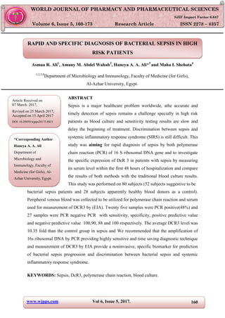 www.wjpps.com Vol 6, Issue 5, 2017. 160
Haneya et al. World Journal of Pharmacy and Pharmaceutical Sciences
RAPID AND SPECIFIC DIAGNOSIS OF BACTERIAL SEPSIS IN HIGH
RISK PATIENTS
Asmaa R. Ali1
, Amany M. Abdel Wahab2
, Haneya A. A. Ali*3
and Maha I. Shehata4
1,2,3,4
Department of Microbiology and Immunology, Faculty of Medicine (for Girls),
Al-Azhar University, Egypt.
ABSTRACT
Sepsis is a major healthcare problem worldwide, athe accurate and
timely detection of sepsis remains a challenge specially in high risk
patients as blood culture and sensitivity testing results are slow and
delay the beginning of treatment. Discrimination between sepsis and
systemic inflammatory response syndrome (SIRS) is still difficult. This
study was aiming for rapid diagnosis of sepsis by both polymerase
chain reaction (PCR) of 16 S ribosomal DNA gene and to investigate
the specific expression of DcR 3 in patients with sepsis by measuring
its serum level within the first 48 hours of hospitalization and compare
the results of both methods with the traditional blood culture results.
This study was performed on 80 subjects (52 subjects suggestive to be
bacterial sepsis patients and 28 subjects apparently healthy blood donors as a control).
Peripheral venous blood was collected to be utilized for polymerase chain reaction and serum
used for measurement of DCR3 by (EIA). Twenty five samples were PCR positive(48%) and
27 samples were PCR negative PCR with sensitivity, specificity, positive predictive value
and negative predictive value 100,90, 88 and 100 respectively. The average DCR3 level was
10.35 fold than the control group in sepsis and We recommended that the amplification of
16s ribosomal DNA by PCR providing highly sensitive and time saving diagnostic technique
and measurement of DCR3 by EIA provide a noninvasive, specific biomarker for prediction
of bacterial sepsis progression and discrimination between bacterial sepsis and systemic
inflammatory response syndrome.
KEYWORDS: Sepsis, DcR3, polymerase chain reaction, blood culture.
WORLD JOURNAL OF PHARMACY AND PHARMACEUTICAL SCIENCES
SJIF Impact Factor 6.647
Volume 6, Issue 5, 160-173 Research Article ISSN 2278 – 4357
*Corresponding Author
Haneya A. A. Ali
Department of
Microbiology and
Immunology, Faculty of
Medicine (for Girls), Al-
Azhar University, Egypt.
Article Received on
07 March. 2017,
Revised on 25 March 2017,
Accepted on 15 April 2017
DOI: 10.20959/wjpps20175-8831
 