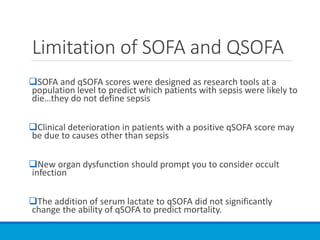 Limitation of SOFA and QSOFA
SOFA and qSOFA scores were designed as research tools at a
population level to predict which patients with sepsis were likely to
die…they do not define sepsis
Clinical deterioration in patients with a positive qSOFA score may
be due to causes other than sepsis
New organ dysfunction should prompt you to consider occult
infection
The addition of serum lactate to qSOFA did not significantly
change the ability of qSOFA to predict mortality.
 