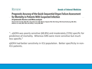 “…qSOFA was poorly sensitive (60.8%) and moderately (72%) specific for
prediction of mortality. Whereas SIRS were more sensitive but much
less specific.”
qSOFA had better sensitivity in ICU population. Better specificity in non-
ICU patients.
 