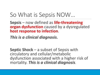 So What is Sepsis NOW…
Sepsis – now defined as life-threatening
organ dysfunction caused by a dysregulated
host response to infection.
This is a clinical diagnosis.
Septic Shock – a subset of Sepsis with
circulatory and cellular/metabolic
dysfunction associated with a higher risk of
mortality. This is a clinical diagnosis.
 