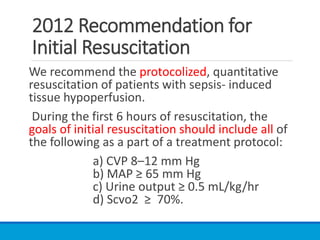 2012 Recommendation for
Initial Resuscitation
We recommend the protocolized, quantitative
resuscitation of patients with sepsis- induced
tissue hypoperfusion.
During the first 6 hours of resuscitation, the
goals of initial resuscitation should include all of
the following as a part of a treatment protocol:
a) CVP 8–12 mm Hg
b) MAP ≥ 65 mm Hg
c) Urine output ≥ 0.5 mL/kg/hr
d) Scvo2 ≥ 70%.
 