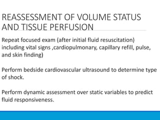 REASSESSMENT OF VOLUME STATUS
AND TISSUE PERFUSION
Repeat focused exam (after initial fluid resuscitation)
including vital signs ,cardiopulmonary, capillary refill, pulse,
and skin finding)
Perform bedside cardiovascular ultrasound to determine type
of shock.
Perform dynamic assessment over static variables to predict
fluid responsiveness.
 