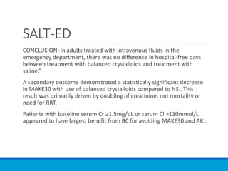SALT-ED
CONCLUSION: In adults treated with intravenous fluids in the
emergency department, there was no difference in hospital-free days
between treatment with balanced crystalloids and treatment with
saline.”
A secondary outcome demonstrated a statistically significant decrease
in MAKE30 with use of balanced crystalloids compared to NS . This
result was primarily driven by doubling of creatinine, not mortality or
need for RRT.
Patients with baseline serum Cr ≥1.5mg/dL or serum Cl >110mmol/L
appeared to have largest benefit from BC for avoiding MAKE30 and AKI.
 