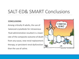 CONCLUSIONS
Among critically ill adults, the use of
balanced crystalloids for intravenous
fluid administration resulted in a lower
rate of the composite outcome of death
from any cause, new renal-replacement
therapy, or persistent renal dysfunction
than the use of saline.
SALT-ED& SMART Conclusions
 